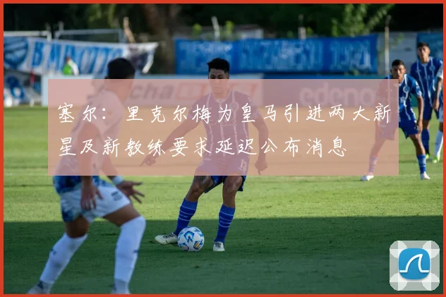塞尔：里克尔梅为皇马引进两大新星及新教练要求延迟公布消息