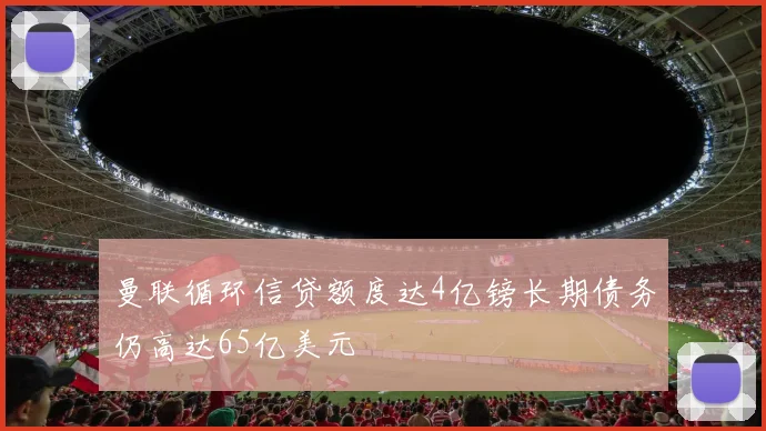 曼联循环信贷额度达4亿镑长期债务仍高达65亿美元