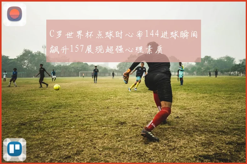 C罗世界杯点球时心率144进球瞬间飙升157展现超强心理素质