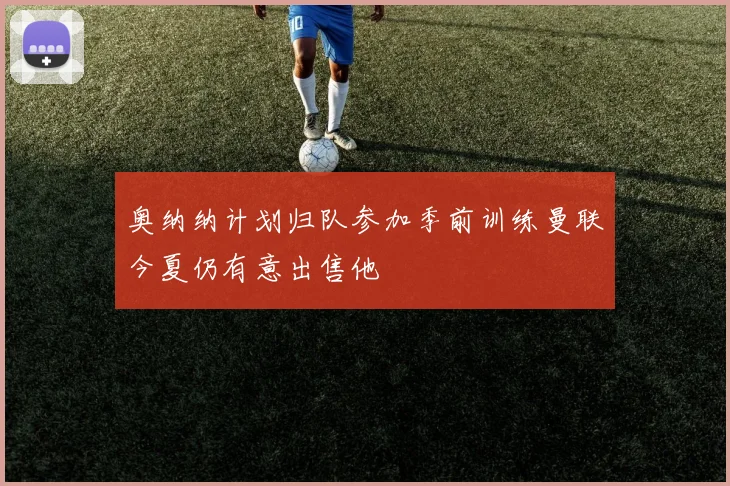 奥纳纳计划归队参加季前训练曼联今夏仍有意出售他