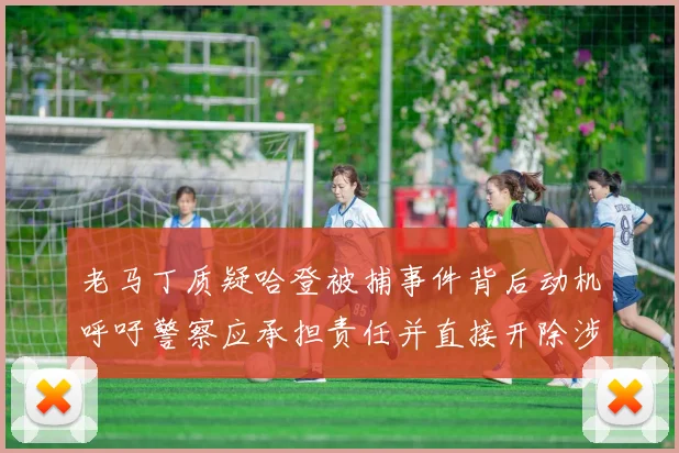 老马丁质疑哈登被捕事件背后动机呼吁警察应承担责任并直接开除涉事人员