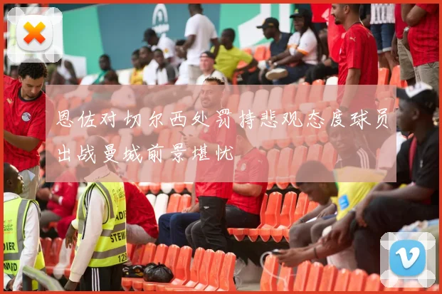 恩佐对切尔西处罚持悲观态度球员出战曼城前景堪忧
