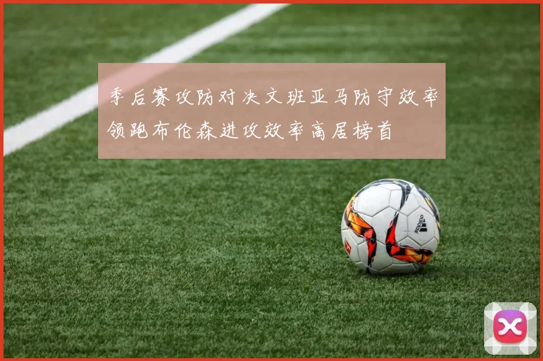 季后赛攻防对决文班亚马防守效率领跑布伦森进攻效率高居榜首