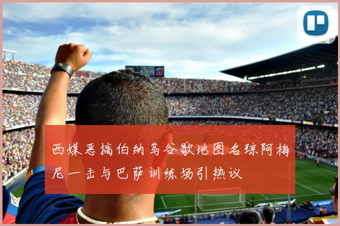 西媒恶搞伯纳乌谷歌地图名琼阿梅尼一击与巴萨训练场引热议