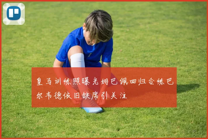 皇马训练照曝光姆巴佩回归合练巴尔韦德依旧缺席引关注