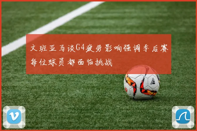 文班亚马谈G4疲劳影响强调季后赛每位球员都面临挑战