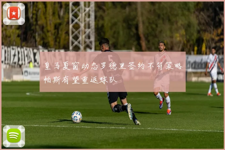 皇马夏窗动态罗德里签约不符策略帕斯有望重返球队