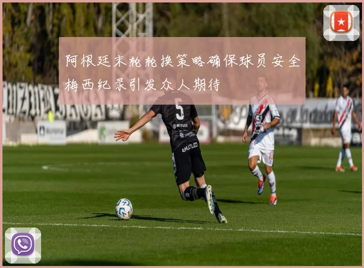 阿根廷末轮轮换策略确保球员安全梅西纪录引发众人期待
