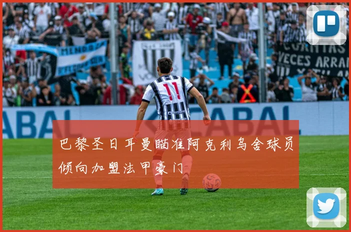 巴黎圣日耳曼瞄准阿克利乌舍球员倾向加盟法甲豪门