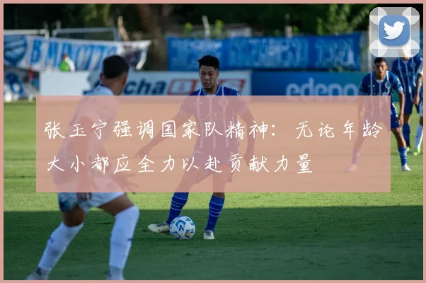 张玉宁强调国家队精神：无论年龄大小都应全力以赴贡献力量